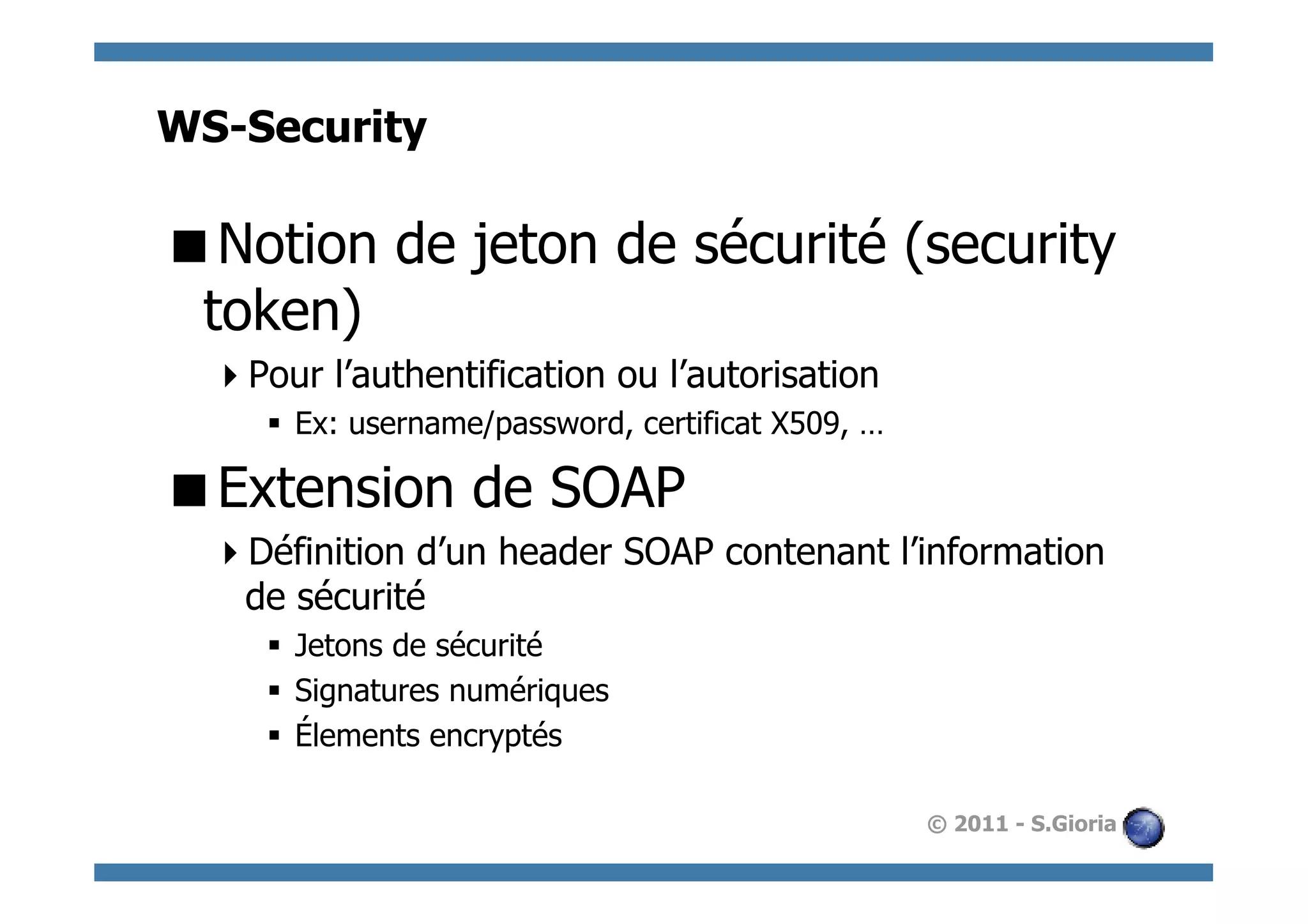 WS-Security

 Notion de jeton de sécurité (security
 token)
   Pour l’authentification ou l’autorisation
     §  Ex: username/password, certificat X509, …

 Extension de SOAP
   Définition d’un header SOAP contenant l’information
   de sécurité
     §  Jetons de sécurité
     §  Signatures numériques
     §  Élements encryptés

                                                     © 2011 - S.Gioria
 
