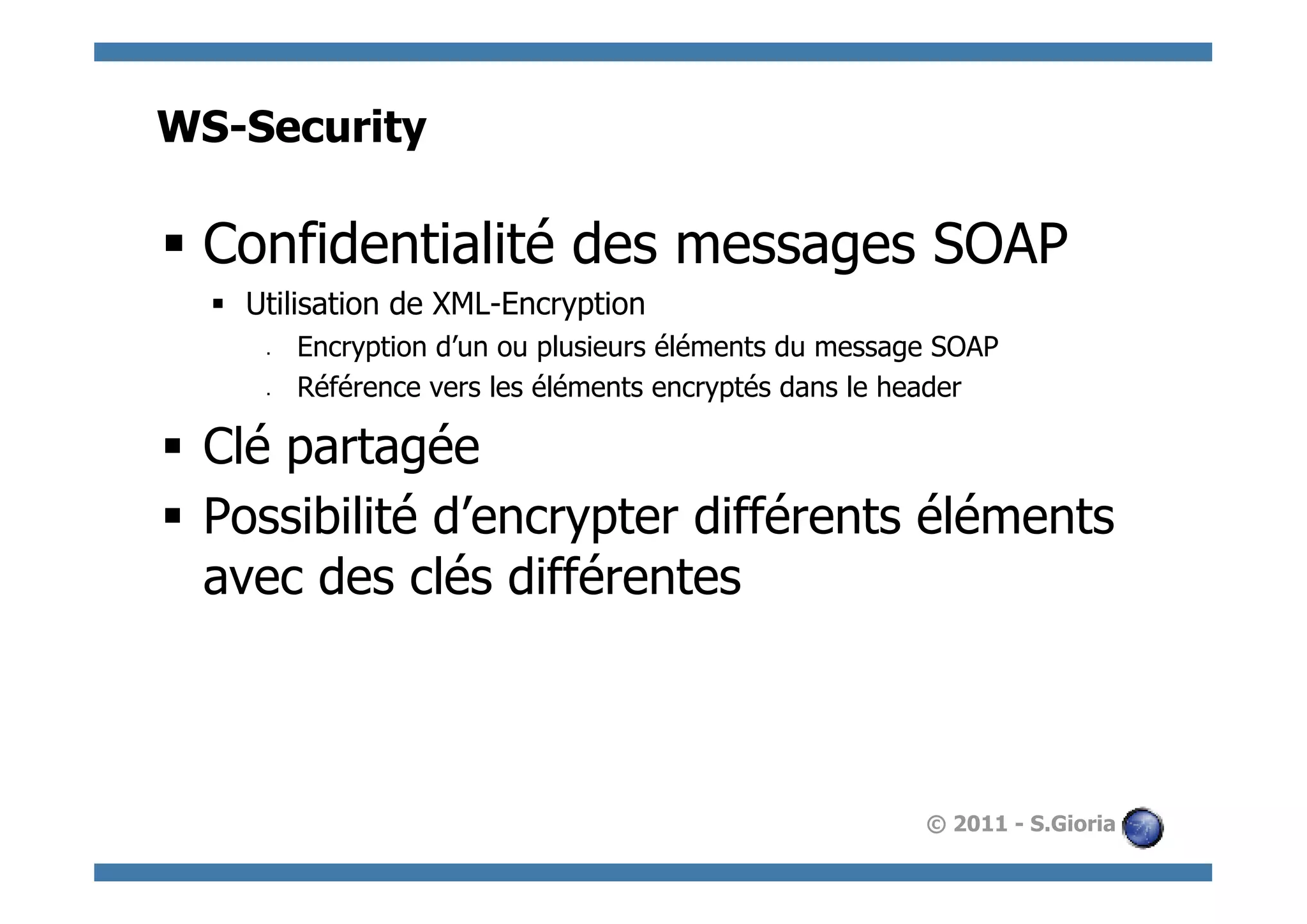WS-Security

§  Confidentialité des messages SOAP
  §  Utilisation de XML-Encryption
      §    Encryption d’un ou plusieurs éléments du message SOAP
      §    Référence vers les éléments encryptés dans le header

§  Clé partagée
§  Possibilité d’encrypter différents éléments
    avec des clés différentes



                                                           © 2011 - S.Gioria
 