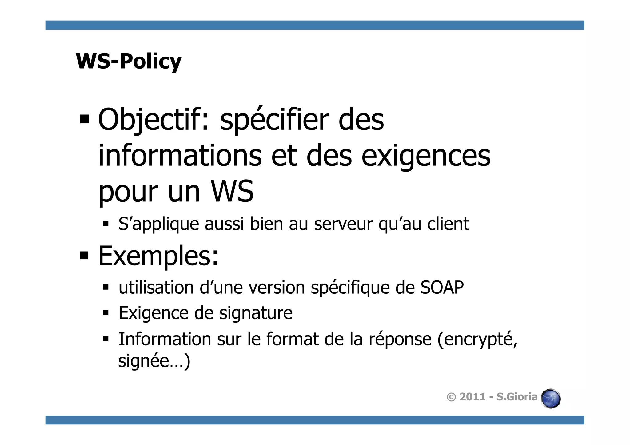 WS-Policy

§ Objectif: spécifier des
   informations et des exigences
   pour un WS
  §  S’applique aussi bien au serveur qu’au client
§  Exemples:
  §  utilisation d’une version spécifique de SOAP
  §  Exigence de signature
  §  Information sur le format de la réponse (encrypté,
      signée…)
                                               © 2011 - S.Gioria
 