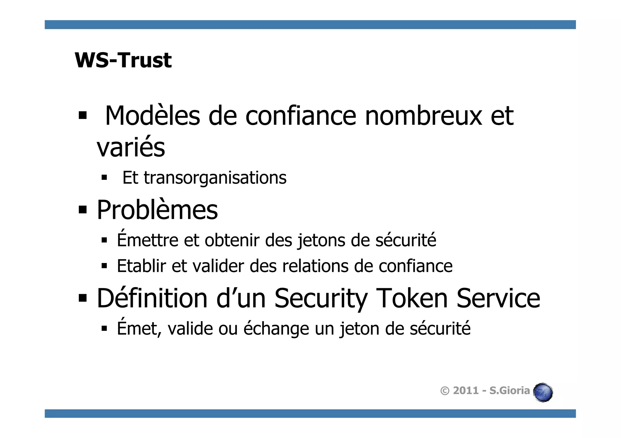 WS-Trust

§  Modèles de confiance nombreux et
   variés
  §  Et transorganisations

§  Problèmes
  §  Émettre et obtenir des jetons de sécurité
  §  Etablir et valider des relations de confiance

§  Définition d’un Security Token Service
  §  Émet, valide ou échange un jeton de sécurité


                                                 © 2011 - S.Gioria
 