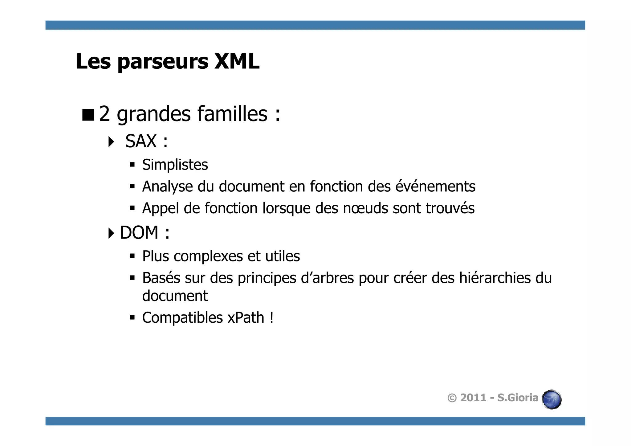 Les parseurs XML

 2 grandes familles :
    SAX :
     §  Simplistes
     §  Analyse du document en fonction des événements
     §  Appel de fonction lorsque des nœuds sont trouvés
   DOM :
     §  Plus complexes et utiles
     §  Basés sur des principes d’arbres pour créer des hiérarchies du
         document
     §  Compatibles xPath !




                                                      © 2011 - S.Gioria
 