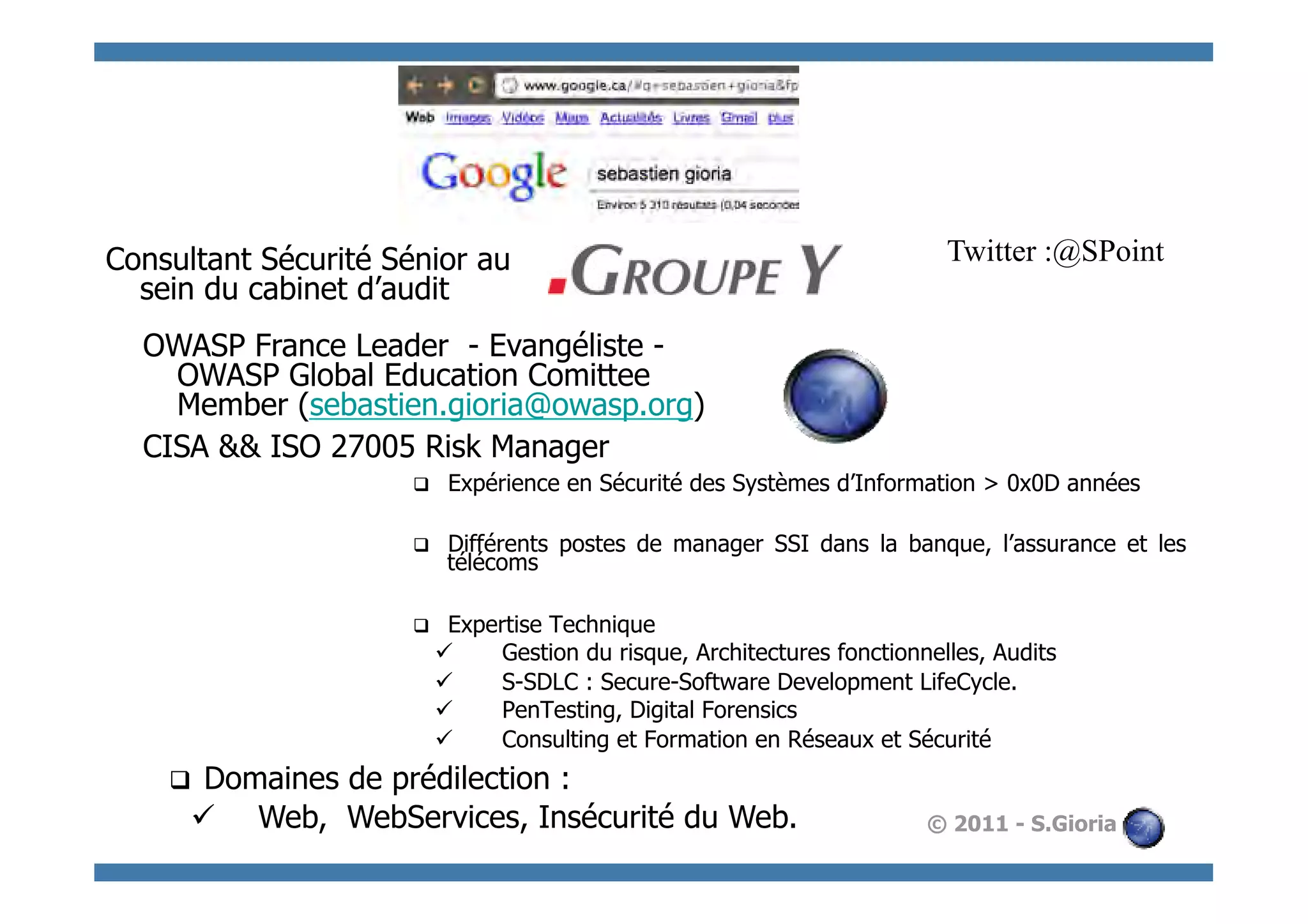 Consultant Sécurité Sénior au                                                 Twitter :@SPoint
  sein du cabinet d’audit
  OWASP France Leader - Evangéliste -
    OWASP Global Education Comittee
    Member (sebastien.gioria@owasp.org)
  CISA && ISO 27005 Risk Manager
                      q     Expérience en Sécurité des Systèmes d’Information > 0x0D années

                      q     Différents postes de manager SSI dans la banque, l’assurance et les
                             télécoms

                      q     Expertise Technique
                            ü    Gestion du risque, Architectures fonctionnelles, Audits
                            ü    S-SDLC : Secure-Software Development LifeCycle.
                            ü    PenTesting, Digital Forensics
                            ü    Consulting et Formation en Réseaux et Sécurité
    q Domaines de prédilection :
      ü  Web, WebServices, Insécurité du Web.                              © 2011 - S.Gioria
 