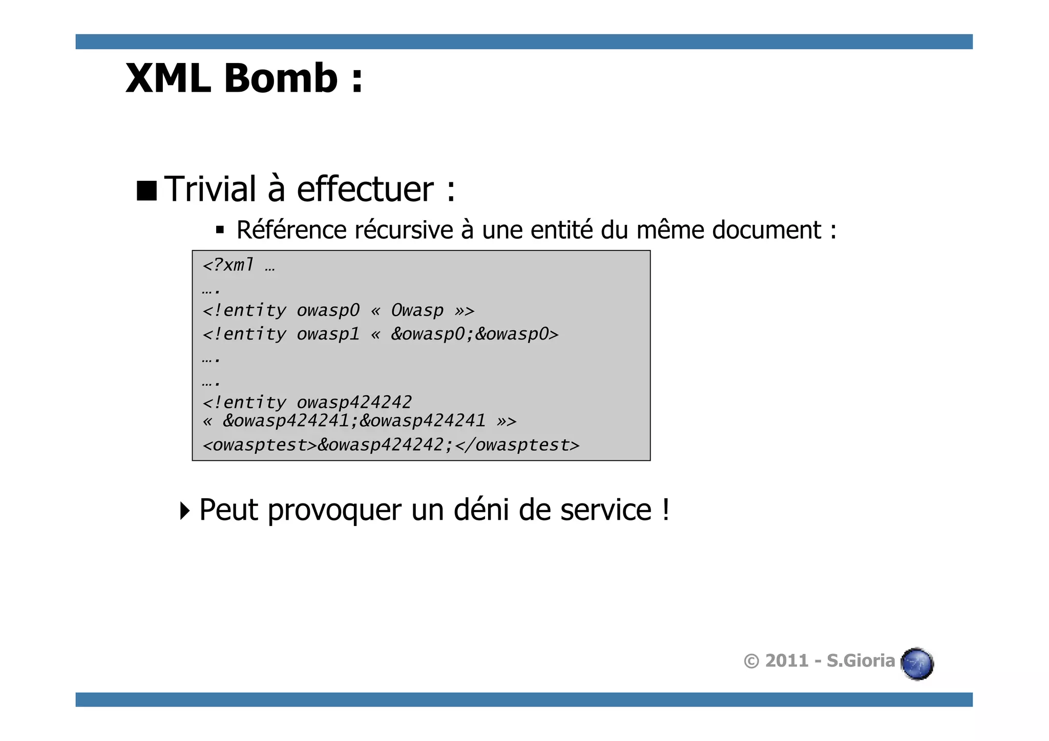 XML Bomb :

 Trivial à effectuer :
      §  Référence récursive à une entité du même document :
     <?xml …
     ….
     <!entity owasp0 « Owasp »>
     <!entity owasp1 « &owasp0;&owasp0>
     ….
     ….
     <!entity owasp424242
     « &owasp424241;&owasp424241 »>
     <owasptest>&owasp424242;</owasptest>


   Peut provoquer un déni de service !



                                                    © 2011 - S.Gioria
 