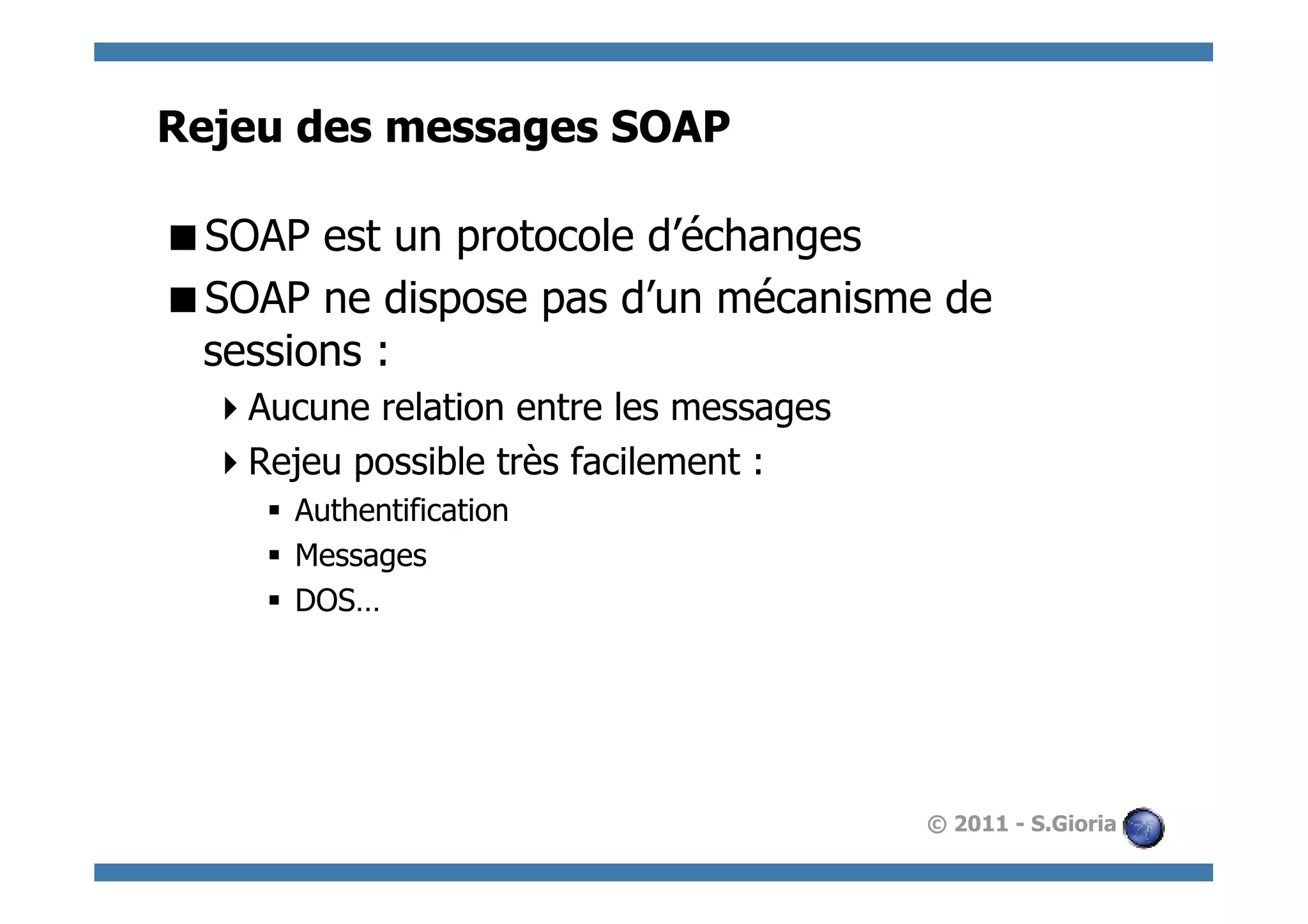 Rejeu des messages SOAP

 SOAP est un protocole d’échanges
 SOAP ne dispose pas d’un mécanisme de
 sessions :
   Aucune relation entre les messages
   Rejeu possible très facilement :
     §  Authentification
     §  Messages
     §  DOS…




                                         © 2011 - S.Gioria
 