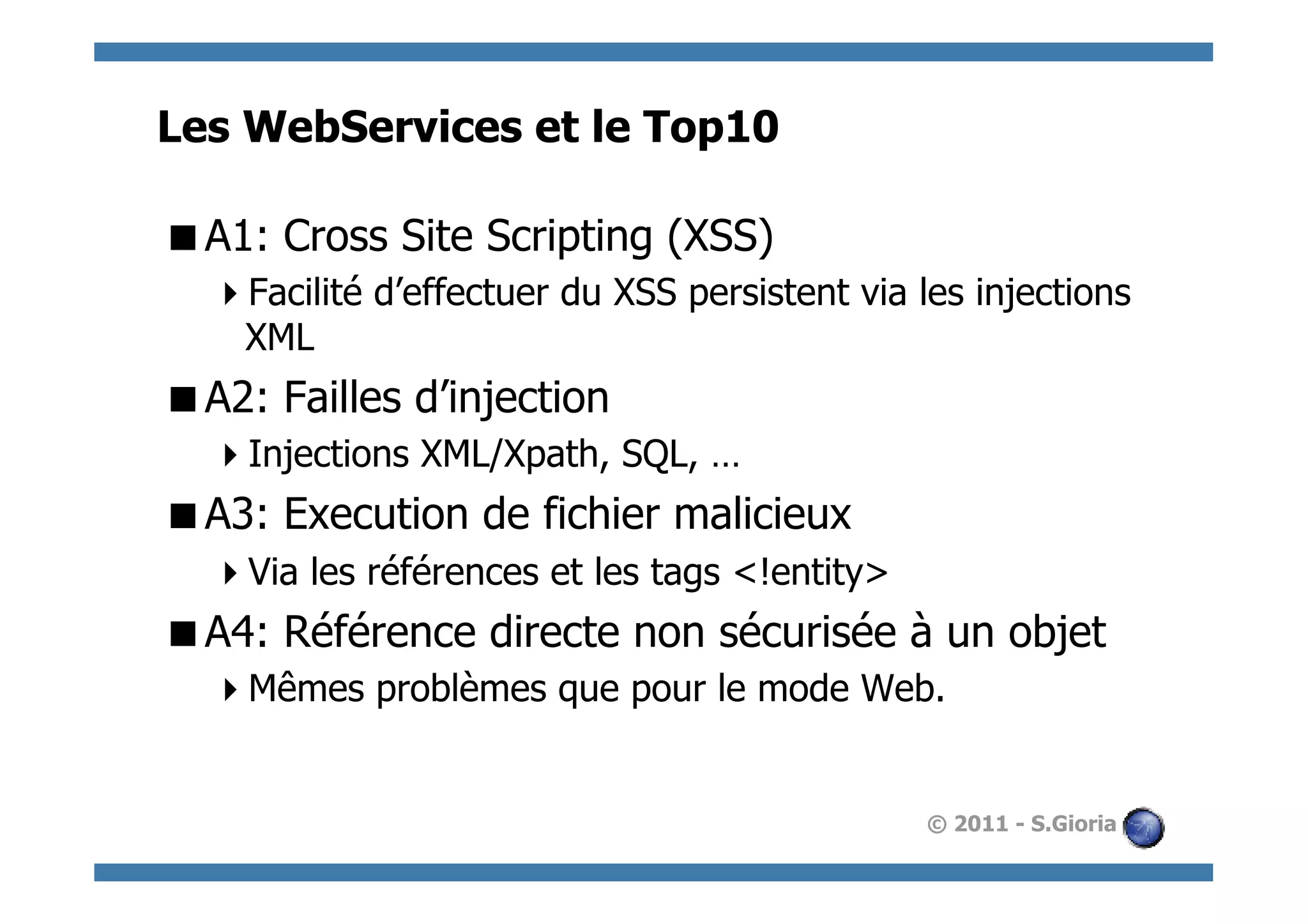 Les WebServices et le Top10

 A1: Cross Site Scripting (XSS)
   Facilité d’effectuer du XSS persistent via les injections
   XML
 A2: Failles d’injection
   Injections XML/Xpath, SQL, …
 A3: Execution de fichier malicieux
   Via les références et les tags <!entity>
 A4: Référence directe non sécurisée à un objet
   Mêmes problèmes que pour le mode Web.


                                               © 2011 - S.Gioria
 