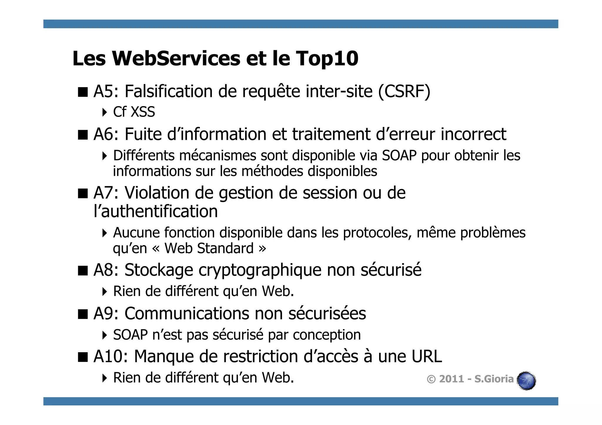 Les WebServices et le Top10
 A5: Falsification de requête inter-site (CSRF)
    Cf XSS
 A6: Fuite d’information et traitement d’erreur incorrect
    Différents mécanismes sont disponible via SOAP pour obtenir les
     informations sur les méthodes disponibles
 A7: Violation de gestion de session ou de
  l’authentification
    Aucune fonction disponible dans les protocoles, même problèmes
     qu’en « Web Standard »
 A8: Stockage cryptographique non sécurisé
    Rien de différent qu’en Web.
 A9: Communications non sécurisées
    SOAP n’est pas sécurisé par conception
 A10: Manque de restriction d’accès à une URL
    Rien de différent qu’en Web.                    © 2011 - S.Gioria
 