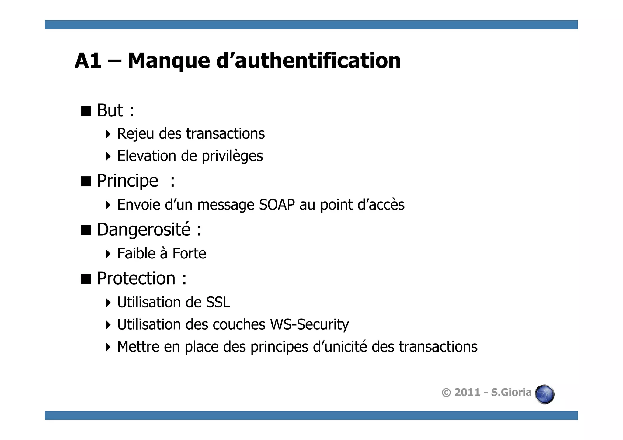 A1 – Manque d’authentification

 But :
   Rejeu des transactions
   Elevation de privilèges
 Principe :
   Envoie d’un message SOAP au point d’accès
 Dangerosité :
   Faible à Forte
 Protection :
   Utilisation de SSL
   Utilisation des couches WS-Security
   Mettre en place des principes d’unicité des transactions

                                                      © 2011 - S.Gioria
 