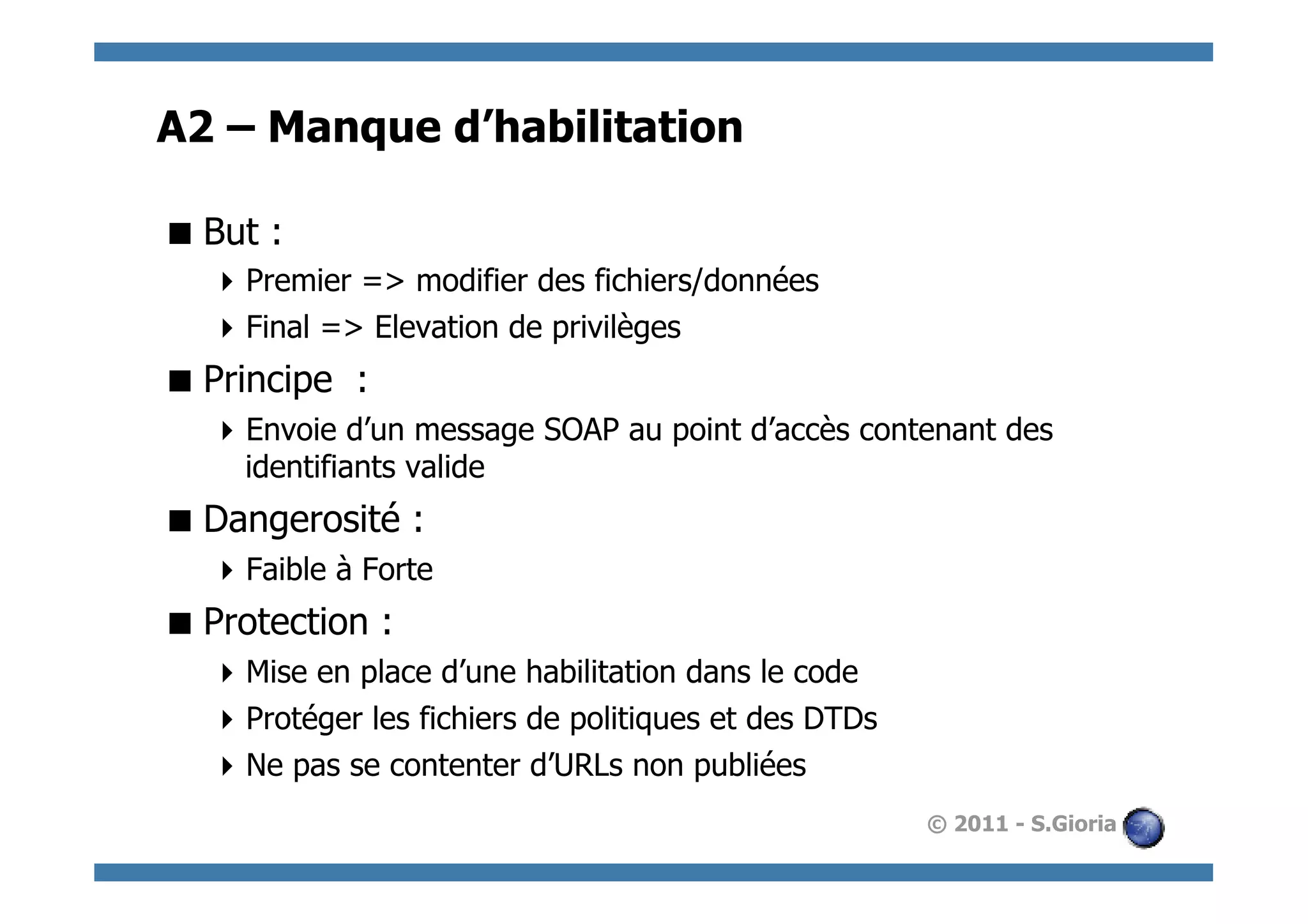 A2 – Manque d’habilitation

 But :
   Premier => modifier des fichiers/données
   Final => Elevation de privilèges
 Principe :
   Envoie d’un message SOAP au point d’accès contenant des
    identifiants valide
 Dangerosité :
   Faible à Forte
 Protection :
   Mise en place d’une habilitation dans le code
   Protéger les fichiers de politiques et des DTDs
   Ne pas se contenter d’URLs non publiées
                                                      © 2011 - S.Gioria
 