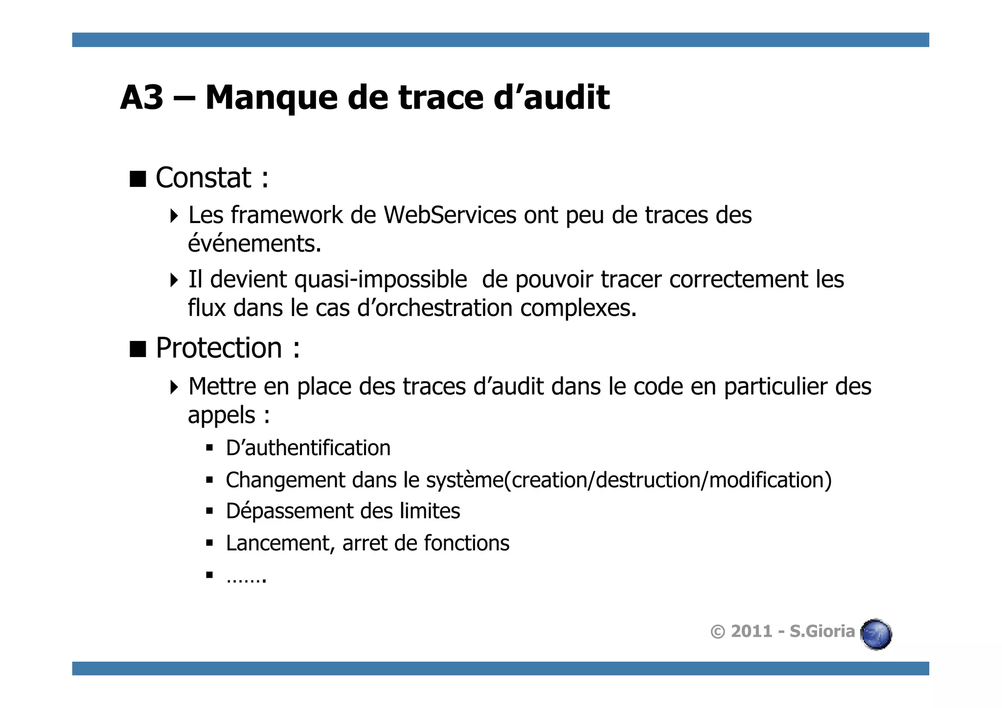 A3 – Manque de trace d’audit

 Constat :
   Les framework de WebServices ont peu de traces des
    événements.
   Il devient quasi-impossible de pouvoir tracer correctement les
    flux dans le cas d’orchestration complexes.
 Protection :
   Mettre en place des traces d’audit dans le code en particulier des
    appels :
      §    D’authentification
      §    Changement dans le système(creation/destruction/modification)
      §    Dépassement des limites
      §    Lancement, arret de fonctions
      §    …….

                                                            © 2011 - S.Gioria
 