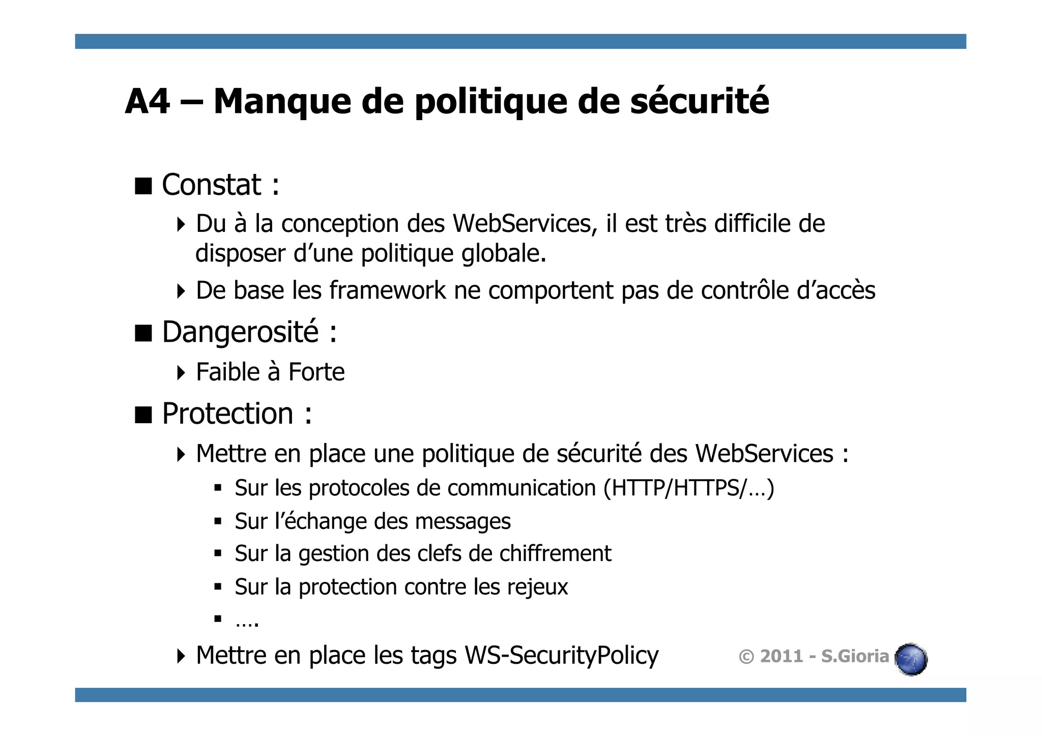 A4 – Manque de politique de sécurité

 Constat :
   Du à la conception des WebServices, il est très difficile de
    disposer d’une politique globale.
   De base les framework ne comportent pas de contrôle d’accès
 Dangerosité :
   Faible à Forte
 Protection :
   Mettre en place une politique de sécurité des WebServices :
      §    Sur   les protocoles de communication (HTTP/HTTPS/…)
      §    Sur   l’échange des messages
      §    Sur   la gestion des clefs de chiffrement
      §    Sur   la protection contre les rejeux
      §    ….
   Mettre en place les tags WS-SecurityPolicy              © 2011 - S.Gioria
 