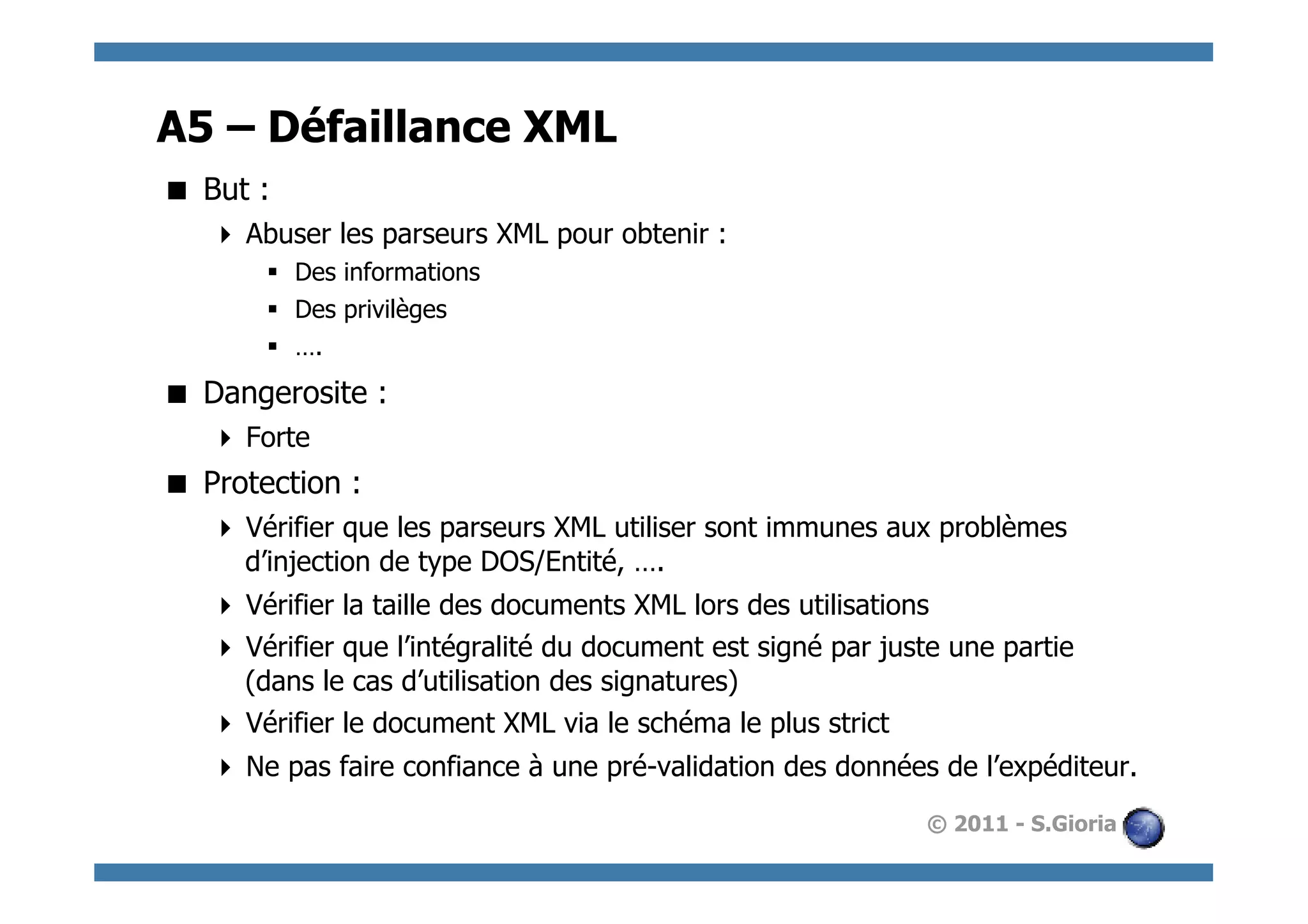 A5 – Défaillance XML
  But :
     Abuser les parseurs XML pour obtenir :
       §  Des informations
       §  Des privilèges
       §  ….
  Dangerosite :
     Forte
  Protection :
     Vérifier que les parseurs XML utiliser sont immunes aux problèmes
      d’injection de type DOS/Entité, ….
     Vérifier la taille des documents XML lors des utilisations
     Vérifier que l’intégralité du document est signé par juste une partie
      (dans le cas d’utilisation des signatures)
     Vérifier le document XML via le schéma le plus strict
     Ne pas faire confiance à une pré-validation des données de l’expéditeur.
                                                              © 2011 - S.Gioria
 