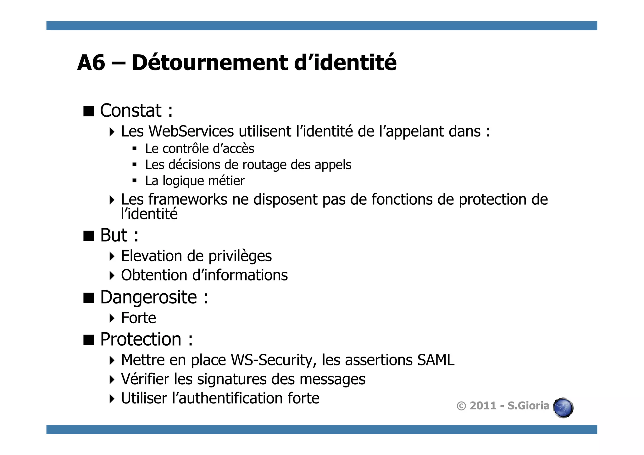 A6 – Détournement d’identité

 Constat :
   Les WebServices utilisent l’identité de l’appelant dans :
      §  Le contrôle d’accès
      §  Les décisions de routage des appels
      §  La logique métier
   Les frameworks ne disposent pas de fonctions de protection de
    l’identité
 But :
   Elevation de privilèges
   Obtention d’informations
 Dangerosite :
   Forte
 Protection :
   Mettre en place WS-Security, les assertions SAML
   Vérifier les signatures des messages
   Utiliser l’authentification forte                © 2011 - S.Gioria
 