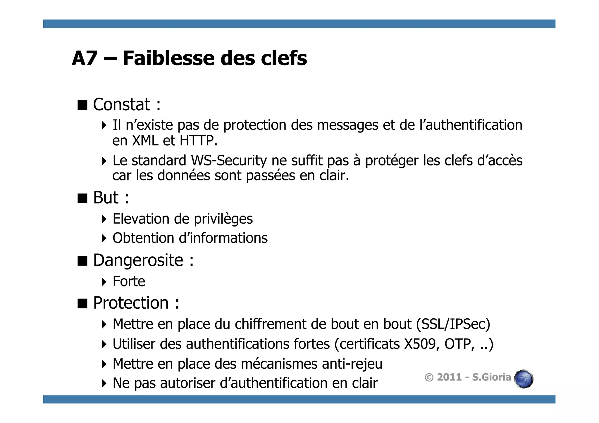 A7 – Faiblesse des clefs

 Constat :
   Il n’existe pas de protection des messages et de l’authentification
    en XML et HTTP.
   Le standard WS-Security ne suffit pas à protéger les clefs d’accès
    car les données sont passées en clair.
 But :
   Elevation de privilèges
   Obtention d’informations
 Dangerosite :
   Forte
 Protection :
   Mettre en place du chiffrement de bout en bout (SSL/IPSec)
   Utiliser des authentifications fortes (certificats X509, OTP, ..)
   Mettre en place des mécanismes anti-rejeu
                                                          © 2011 - S.Gioria
   Ne pas autoriser d’authentification en clair
 