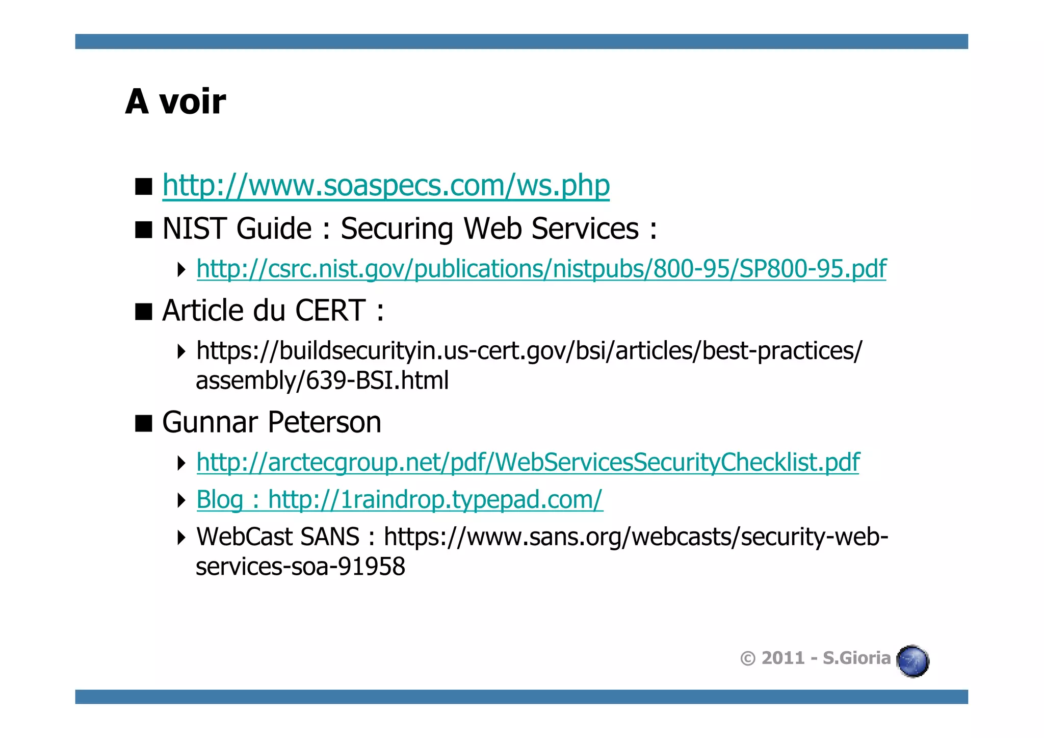 A voir

 http://www.soaspecs.com/ws.php
 NIST Guide : Securing Web Services :
   http://csrc.nist.gov/publications/nistpubs/800-95/SP800-95.pdf
 Article du CERT :
   https://buildsecurityin.us-cert.gov/bsi/articles/best-practices/
    assembly/639-BSI.html
 Gunnar Peterson
   http://arctecgroup.net/pdf/WebServicesSecurityChecklist.pdf
   Blog : http://1raindrop.typepad.com/
   WebCast SANS : https://www.sans.org/webcasts/security-web-
    services-soa-91958


                                                        © 2011 - S.Gioria
 