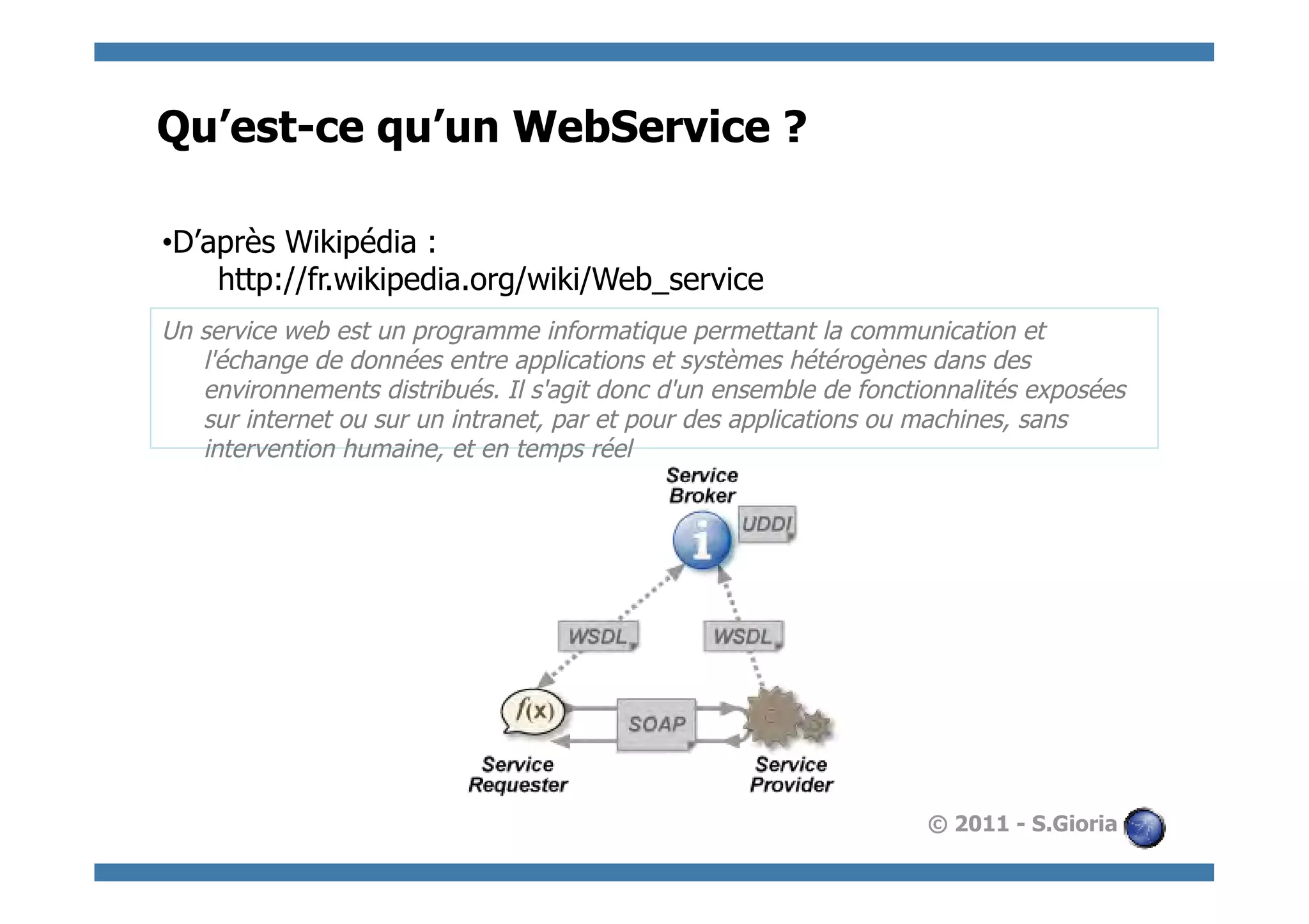 Qu’est-ce qu’un WebService ?

• D’après Wikipédia :
     http://fr.wikipedia.org/wiki/Web_service
Un service web est un programme informatique permettant la communication et
   l'échange de données entre applications et systèmes hétérogènes dans des
   environnements distribués. Il s'agit donc d'un ensemble de fonctionnalités exposées
   sur internet ou sur un intranet, par et pour des applications ou machines, sans
   intervention humaine, et en temps réel




                                                                    © 2011 - S.Gioria
 
