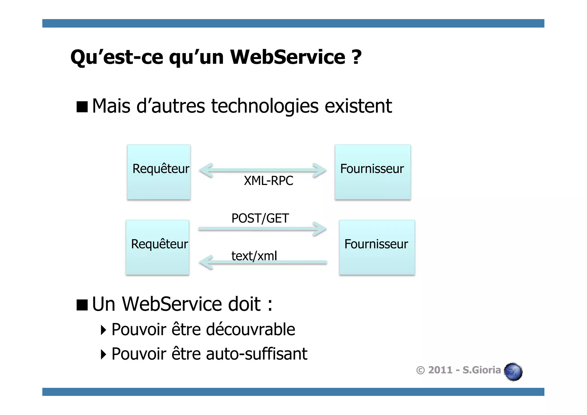 Qu’est-ce qu’un WebService ?

 Mais d’autres technologies existent


       Requêteur                  Fournisseur
                      XML-RPC

                    POST/GET

      Requêteur                   Fournisseur
                    text/xml



 Un WebService doit :
   Pouvoir être découvrable
   Pouvoir être auto-suffisant
                                                © 2011 - S.Gioria
 