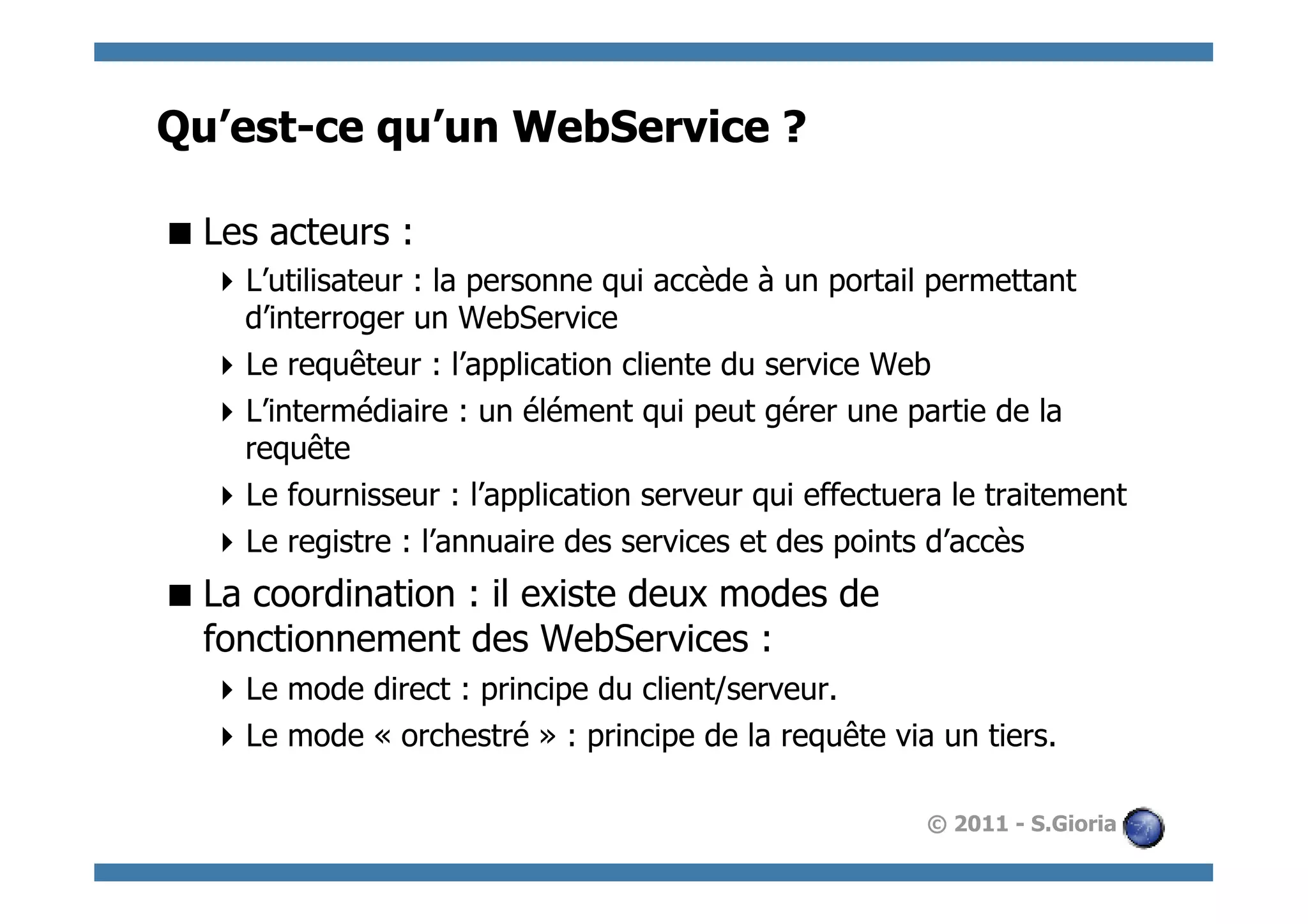 Qu’est-ce qu’un WebService ?

 Les acteurs :
   L’utilisateur : la personne qui accède à un portail permettant
    d’interroger un WebService
   Le requêteur : l’application cliente du service Web
   L’intermédiaire : un élément qui peut gérer une partie de la
    requête
   Le fournisseur : l’application serveur qui effectuera le traitement
   Le registre : l’annuaire des services et des points d’accès
 La coordination : il existe deux modes de
  fonctionnement des WebServices :
   Le mode direct : principe du client/serveur.
   Le mode « orchestré » : principe de la requête via un tiers.

                                                       © 2011 - S.Gioria
 