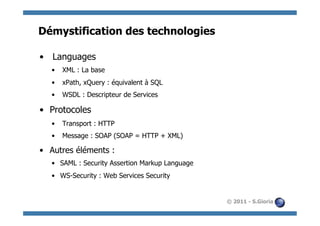Démystification des technologies

•  Languages
   •  XML : La base
   •  xPath, xQuery : équivalent à SQL
   •  WSDL : Descripteur de Services

•  Protocoles
   •  Transport : HTTP
   •  Message : SOAP (SOAP = HTTP + XML)

•  Autres éléments :
   •  SAML : Security Assertion Markup Language
   •  WS-Security : Web Services Security


                                                  © 2011 - S.Gioria
 