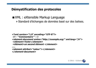 Démystification des protocoles

 XML : eXtensible Markup Language
    Standard d’échanges de données basé sur des balises.



<?xml version="1.0" encoding="UTF-8"?>
<!-- '''Commentaire''' -->
<element-document xmlns="http://exemple.org/" xml:lang=";fr">
<elément>Texte</element>
<élément>un second élément </element>
…..
<element attribut="valeur"></element>
</element-document>



                                                © 2011 - S.Gioria
 