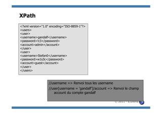 XPath
<?xml version="1.0" encoding="ISO-8859-1"?>
<users>
<user>
<username>gandalf</username>
<password>!c3</password>
<account>admin</account>
</user>
<user>
<username>Stefan0</username>
<password>w1s3c</password>
<account>guest</account>
</user>
</users>



                  //username => Renvoi tous les username
                  //user[username = 'gandalf’]/account => Renvoi le champ
                     account du compte gandalf

                                                           © 2011 - S.Gioria
 