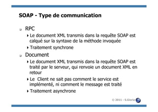 SOAP - Type de communication

q    RPC
       Le document XML transmis dans la requête SOAP est
       calqué sur la syntaxe de la méthode invoquée
       Traitement synchrone
q    Document
       Le document XML transmis dans la requête SOAP est
       traité par le serveur, qui renvoie un document XML en
       retour
       Le Client ne sait pas comment le service est
       implémenté, ni comment le message est traité
       Traitement asynchrone
                                               © 2011 - S.Gioria
 