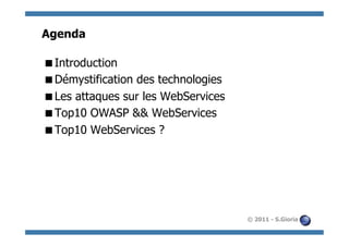 Agenda

 Introduction
 Démystification des technologies
 Les attaques sur les WebServices
 Top10 OWASP && WebServices
 Top10 WebServices ?




                                     © 2011 - S.Gioria
 