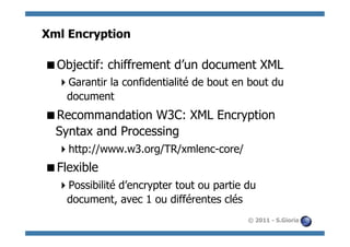 Xml Encryption

 Objectif: chiffrement d’un document XML
   Garantir la confidentialité de bout en bout du
   document
 Recommandation W3C: XML Encryption
 Syntax and Processing
   http://www.w3.org/TR/xmlenc-core/
 Flexible
   Possibilité d’encrypter tout ou partie du
   document, avec 1 ou différentes clés
                                           © 2011 - S.Gioria
 