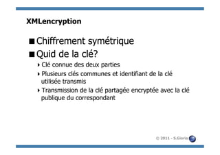 XMLencryption

 Chiffrement symétrique
 Quid de la clé?
   Clé connue des deux parties
   Plusieurs clés communes et identifiant de la clé
   utilisée transmis
   Transmission de la clé partagée encryptée avec la clé
   publique du correspondant




                                             © 2011 - S.Gioria
 