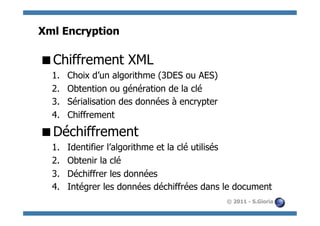 Xml Encryption

 Chiffrement XML
  1.    Choix d’un algorithme (3DES ou AES)
  2.    Obtention ou génération de la clé
  3.    Sérialisation des données à encrypter
  4.    Chiffrement

 Déchiffrement
  1.    Identifier l’algorithme et la clé utilisés
  2.    Obtenir la clé
  3.    Déchiffrer les données
  4.    Intégrer les données déchiffrées dans le document
                                                © 2011 - S.Gioria
 