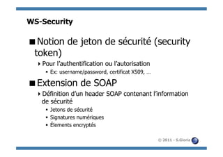 WS-Security

 Notion de jeton de sécurité (security
 token)
   Pour l’authentification ou l’autorisation
     §  Ex: username/password, certificat X509, …

 Extension de SOAP
   Définition d’un header SOAP contenant l’information
   de sécurité
     §  Jetons de sécurité
     §  Signatures numériques
     §  Élements encryptés

                                                     © 2011 - S.Gioria
 