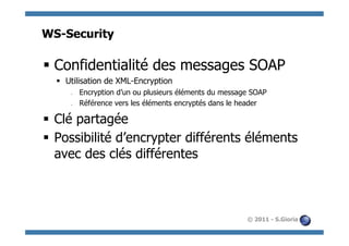 WS-Security

§  Confidentialité des messages SOAP
  §  Utilisation de XML-Encryption
      §    Encryption d’un ou plusieurs éléments du message SOAP
      §    Référence vers les éléments encryptés dans le header

§  Clé partagée
§  Possibilité d’encrypter différents éléments
    avec des clés différentes



                                                           © 2011 - S.Gioria
 