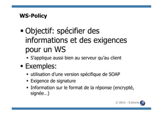 WS-Policy

§ Objectif: spécifier des
   informations et des exigences
   pour un WS
  §  S’applique aussi bien au serveur qu’au client
§  Exemples:
  §  utilisation d’une version spécifique de SOAP
  §  Exigence de signature
  §  Information sur le format de la réponse (encrypté,
      signée…)
                                               © 2011 - S.Gioria
 