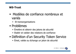 WS-Trust

§  Modèles de confiance nombreux et
   variés
  §  Et transorganisations

§  Problèmes
  §  Émettre et obtenir des jetons de sécurité
  §  Etablir et valider des relations de confiance

§  Définition d’un Security Token Service
  §  Émet, valide ou échange un jeton de sécurité


                                                 © 2011 - S.Gioria
 