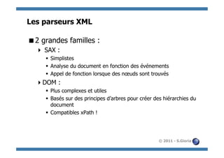Les parseurs XML

 2 grandes familles :
    SAX :
     §  Simplistes
     §  Analyse du document en fonction des événements
     §  Appel de fonction lorsque des nœuds sont trouvés
   DOM :
     §  Plus complexes et utiles
     §  Basés sur des principes d’arbres pour créer des hiérarchies du
         document
     §  Compatibles xPath !




                                                      © 2011 - S.Gioria
 