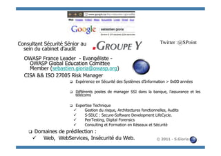 Consultant Sécurité Sénior au                                                 Twitter :@SPoint
  sein du cabinet d’audit
  OWASP France Leader - Evangéliste -
    OWASP Global Education Comittee
    Member (sebastien.gioria@owasp.org)
  CISA && ISO 27005 Risk Manager
                      q     Expérience en Sécurité des Systèmes d’Information > 0x0D années

                      q     Différents postes de manager SSI dans la banque, l’assurance et les
                             télécoms

                      q     Expertise Technique
                            ü    Gestion du risque, Architectures fonctionnelles, Audits
                            ü    S-SDLC : Secure-Software Development LifeCycle.
                            ü    PenTesting, Digital Forensics
                            ü    Consulting et Formation en Réseaux et Sécurité
    q Domaines de prédilection :
      ü  Web, WebServices, Insécurité du Web.                              © 2011 - S.Gioria
 