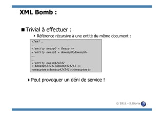 XML Bomb :

 Trivial à effectuer :
      §  Référence récursive à une entité du même document :
     <?xml …
     ….
     <!entity owasp0 « Owasp »>
     <!entity owasp1 « &owasp0;&owasp0>
     ….
     ….
     <!entity owasp424242
     « &owasp424241;&owasp424241 »>
     <owasptest>&owasp424242;</owasptest>


   Peut provoquer un déni de service !



                                                    © 2011 - S.Gioria
 