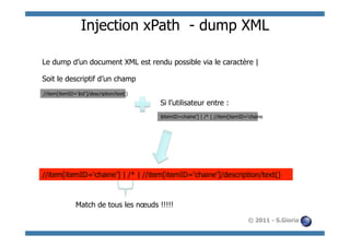 Injection xPath - dump XML

Le dump d’un document XML est rendu possible via le caractère |

Soit le descriptif d’un champ
//item[itemID=‘$id’]/description/text()
                                          Si l’utilisateur entre :
                                          $itemID=chaine’] | /* | //item[itemID=‘chaine




//item[itemID=‘chaine’] | /* | //item[itemID=‘chaine’]/description/text()



              Match de tous les nœuds !!!!!

                                                                                © 2011 - S.Gioria
 