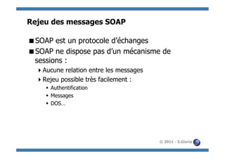 Rejeu des messages SOAP

 SOAP est un protocole d’échanges
 SOAP ne dispose pas d’un mécanisme de
 sessions :
   Aucune relation entre les messages
   Rejeu possible très facilement :
     §  Authentification
     §  Messages
     §  DOS…




                                         © 2011 - S.Gioria
 