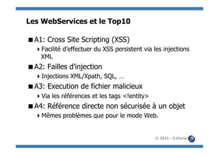Les WebServices et le Top10

 A1: Cross Site Scripting (XSS)
   Facilité d’effectuer du XSS persistent via les injections
   XML
 A2: Failles d’injection
   Injections XML/Xpath, SQL, …
 A3: Execution de fichier malicieux
   Via les références et les tags <!entity>
 A4: Référence directe non sécurisée à un objet
   Mêmes problèmes que pour le mode Web.


                                               © 2011 - S.Gioria
 