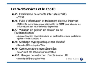 Les WebServices et le Top10
 A5: Falsification de requête inter-site (CSRF)
    Cf XSS
 A6: Fuite d’information et traitement d’erreur incorrect
    Différents mécanismes sont disponible via SOAP pour obtenir les
     informations sur les méthodes disponibles
 A7: Violation de gestion de session ou de
  l’authentification
    Aucune fonction disponible dans les protocoles, même problèmes
     qu’en « Web Standard »
 A8: Stockage cryptographique non sécurisé
    Rien de différent qu’en Web.
 A9: Communications non sécurisées
    SOAP n’est pas sécurisé par conception
 A10: Manque de restriction d’accès à une URL
    Rien de différent qu’en Web.                    © 2011 - S.Gioria
 