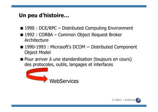 Un peu d’histoire…

 1990 : DCE/RPC – Distributed Computing Environment
 1992 : CORBA – Common Object Request Broker
  Architecture
 1990-1993 : Microsoft’s DCOM -- Distributed Component
  Object Model
 Pour arriver à une standardisation (toujours en cours)
  des protocoles, outils, langages et interfaces


              WebServices


                                            © 2011 - S.Gioria
 