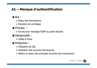 A1 – Manque d’authentification

 But :
   Rejeu des transactions
   Elevation de privilèges
 Principe :
   Envoie d’un message SOAP au point d’accès
 Dangerosité :
   Faible à Forte
 Protection :
   Utilisation de SSL
   Utilisation des couches WS-Security
   Mettre en place des principes d’unicité des transactions

                                                      © 2011 - S.Gioria
 
