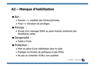 A2 – Manque d’habilitation

 But :
   Premier => modifier des fichiers/données
   Final => Elevation de privilèges
 Principe :
   Envoie d’un message SOAP au point d’accès contenant des
    identifiants valide
 Dangerosité :
   Faible à Forte
 Protection :
   Mise en place d’une habilitation dans le code
   Protéger les fichiers de politiques et des DTDs
   Ne pas se contenter d’URLs non publiées
                                                      © 2011 - S.Gioria
 