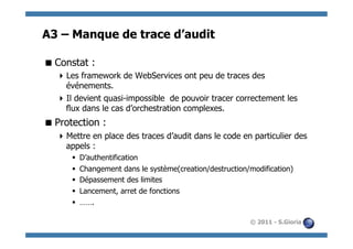 A3 – Manque de trace d’audit

 Constat :
   Les framework de WebServices ont peu de traces des
    événements.
   Il devient quasi-impossible de pouvoir tracer correctement les
    flux dans le cas d’orchestration complexes.
 Protection :
   Mettre en place des traces d’audit dans le code en particulier des
    appels :
      §    D’authentification
      §    Changement dans le système(creation/destruction/modification)
      §    Dépassement des limites
      §    Lancement, arret de fonctions
      §    …….

                                                            © 2011 - S.Gioria
 