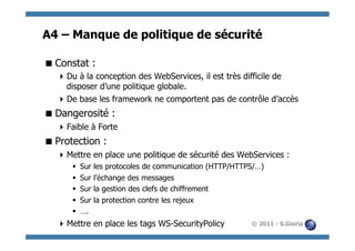 A4 – Manque de politique de sécurité

 Constat :
   Du à la conception des WebServices, il est très difficile de
    disposer d’une politique globale.
   De base les framework ne comportent pas de contrôle d’accès
 Dangerosité :
   Faible à Forte
 Protection :
   Mettre en place une politique de sécurité des WebServices :
      §    Sur   les protocoles de communication (HTTP/HTTPS/…)
      §    Sur   l’échange des messages
      §    Sur   la gestion des clefs de chiffrement
      §    Sur   la protection contre les rejeux
      §    ….
   Mettre en place les tags WS-SecurityPolicy              © 2011 - S.Gioria
 
