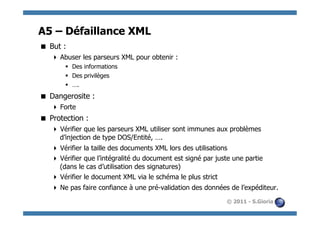 A5 – Défaillance XML
  But :
     Abuser les parseurs XML pour obtenir :
       §  Des informations
       §  Des privilèges
       §  ….
  Dangerosite :
     Forte
  Protection :
     Vérifier que les parseurs XML utiliser sont immunes aux problèmes
      d’injection de type DOS/Entité, ….
     Vérifier la taille des documents XML lors des utilisations
     Vérifier que l’intégralité du document est signé par juste une partie
      (dans le cas d’utilisation des signatures)
     Vérifier le document XML via le schéma le plus strict
     Ne pas faire confiance à une pré-validation des données de l’expéditeur.
                                                              © 2011 - S.Gioria
 