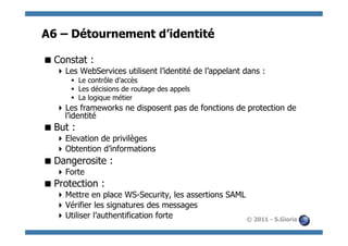 A6 – Détournement d’identité

 Constat :
   Les WebServices utilisent l’identité de l’appelant dans :
      §  Le contrôle d’accès
      §  Les décisions de routage des appels
      §  La logique métier
   Les frameworks ne disposent pas de fonctions de protection de
    l’identité
 But :
   Elevation de privilèges
   Obtention d’informations
 Dangerosite :
   Forte
 Protection :
   Mettre en place WS-Security, les assertions SAML
   Vérifier les signatures des messages
   Utiliser l’authentification forte                © 2011 - S.Gioria
 