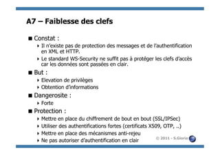 A7 – Faiblesse des clefs

 Constat :
   Il n’existe pas de protection des messages et de l’authentification
    en XML et HTTP.
   Le standard WS-Security ne suffit pas à protéger les clefs d’accès
    car les données sont passées en clair.
 But :
   Elevation de privilèges
   Obtention d’informations
 Dangerosite :
   Forte
 Protection :
   Mettre en place du chiffrement de bout en bout (SSL/IPSec)
   Utiliser des authentifications fortes (certificats X509, OTP, ..)
   Mettre en place des mécanismes anti-rejeu
                                                          © 2011 - S.Gioria
   Ne pas autoriser d’authentification en clair
 