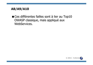 A8/A9/A10

 Ces différentes failles sont à lier au Top10
 OWASP classique, mais appliqué aux
 WebServices.




                                         © 2011 - S.Gioria
 