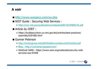 A voir

 http://www.soaspecs.com/ws.php
 NIST Guide : Securing Web Services :
   http://csrc.nist.gov/publications/nistpubs/800-95/SP800-95.pdf
 Article du CERT :
   https://buildsecurityin.us-cert.gov/bsi/articles/best-practices/
    assembly/639-BSI.html
 Gunnar Peterson
   http://arctecgroup.net/pdf/WebServicesSecurityChecklist.pdf
   Blog : http://1raindrop.typepad.com/
   WebCast SANS : https://www.sans.org/webcasts/security-web-
    services-soa-91958


                                                        © 2011 - S.Gioria
 